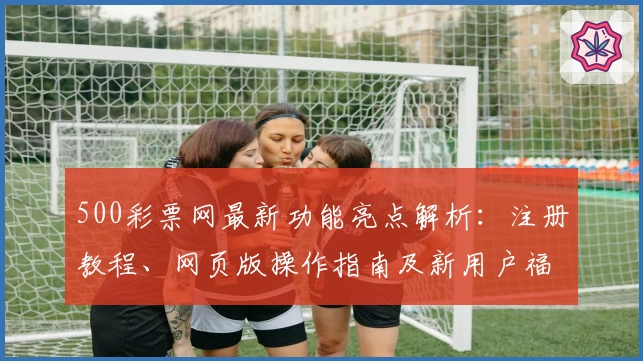 500彩票网最新功能亮点解析:注册教程、网页版操作指南及新用户福利详解