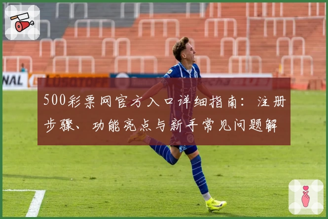500彩票网官方入口详细指南：注册步骤、功能亮点与新手常见问题解答