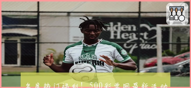 年度热门福利！500彩票网最新活动盘点及参与攻略，新手也能轻松上手