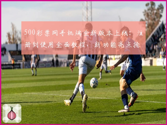 500彩票网手机端全新版本上线：注册到使用全面教程，新功能亮点抢先看