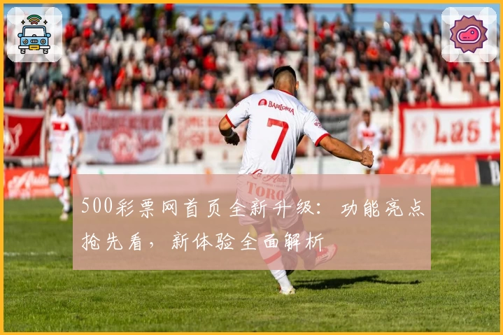 500彩票网首页全新升级：功能亮点抢先看，新体验全面解析
