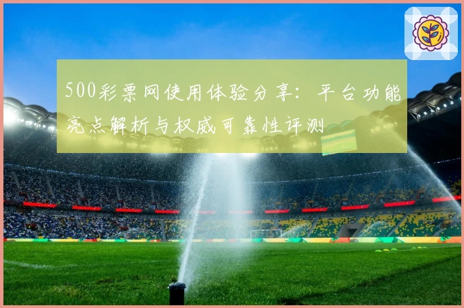 500彩票网使用体验分享：平台功能亮点解析与权威可靠性评测