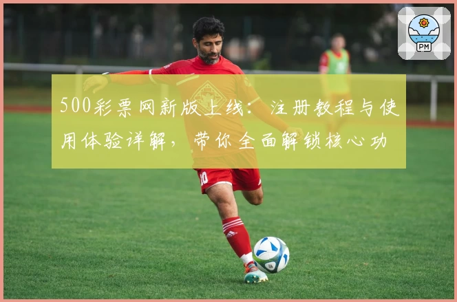 500彩票网新版上线：注册教程与使用体验详解，带你全面解锁核心功能亮点
