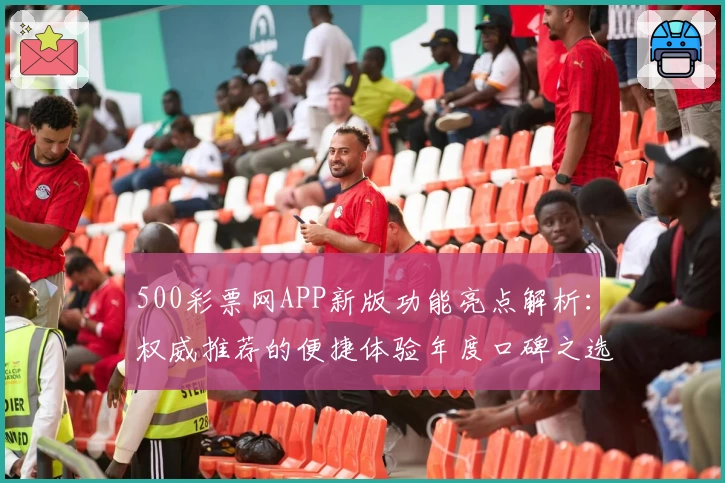 500彩票网APP新版功能亮点解析：权威推荐的便捷体验年度口碑之选
