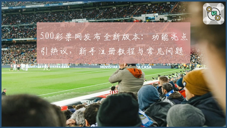 500彩票网发布全新版本：功能亮点引热议，新手注册教程与常见问题解答一览