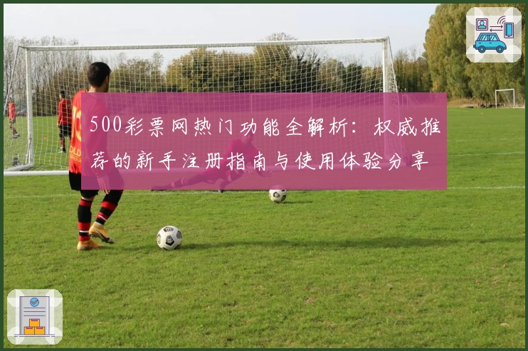 500彩票网热门功能全解析:权威推荐的新手注册指南与使用体验分享