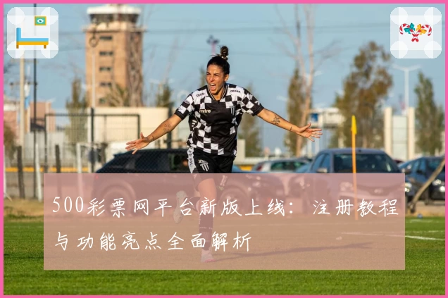 500彩票网平台新版上线:注册教程与功能亮点全面解析