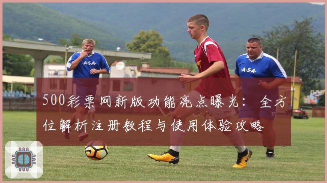 500彩票网新版功能亮点曝光：全方位解析注册教程与使用体验攻略