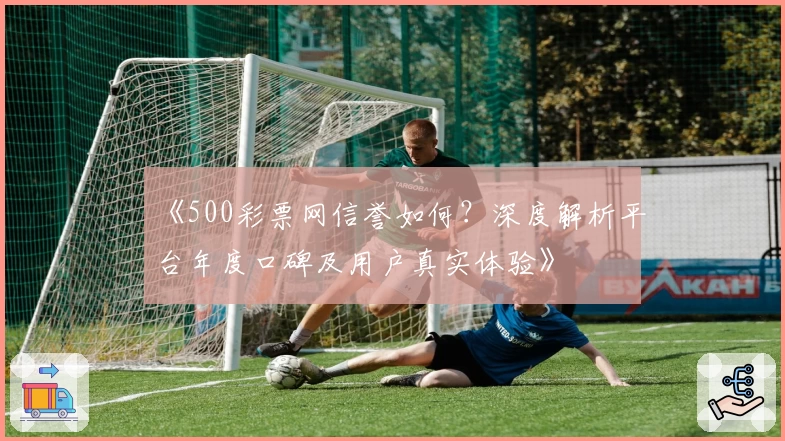 《500彩票网信誉如何？深度解析平台年度口碑及用户真实体验》