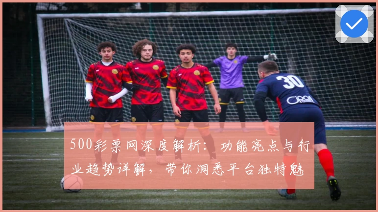 500彩票网深度解析：功能亮点与行业趋势详解，带你洞悉平台独特魅力