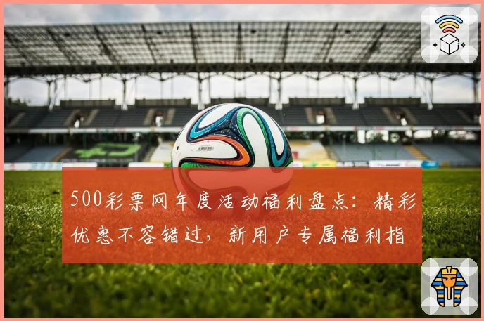 500彩票网年度活动福利盘点：精彩优惠不容错过，新用户专属福利指南