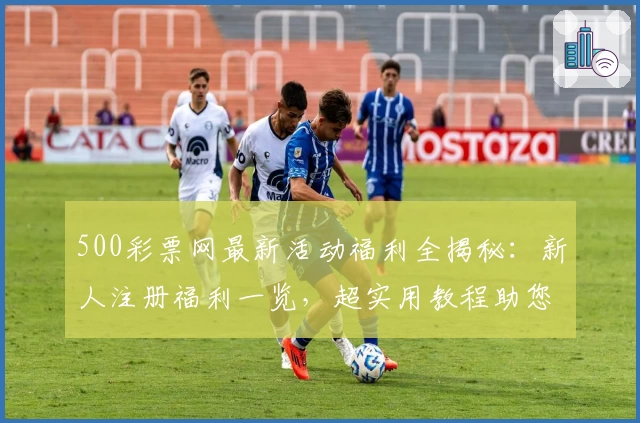 500彩票网最新活动福利全揭秘：新人注册福利一览，超实用教程助您快速上手