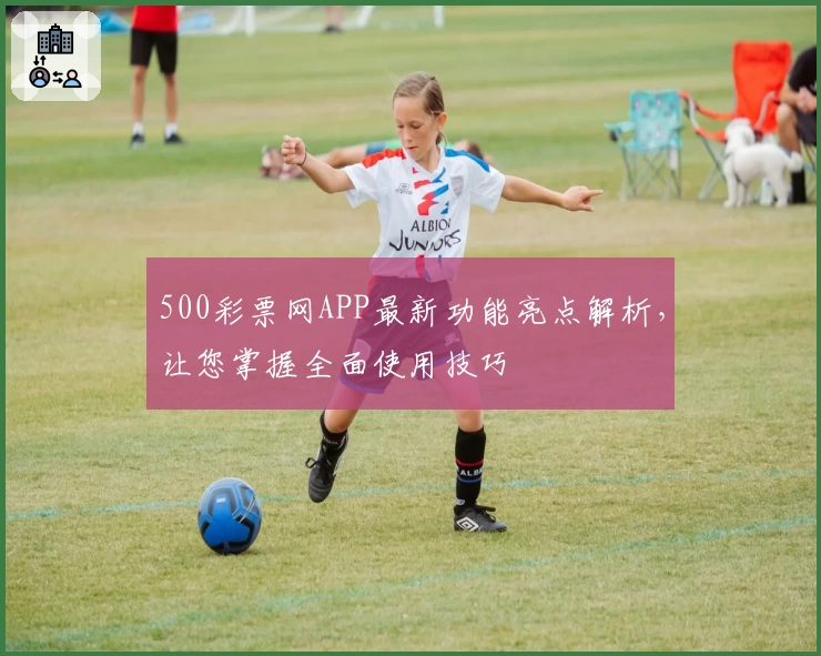 500彩票网APP最新功能亮点解析，让您掌握全面使用技巧