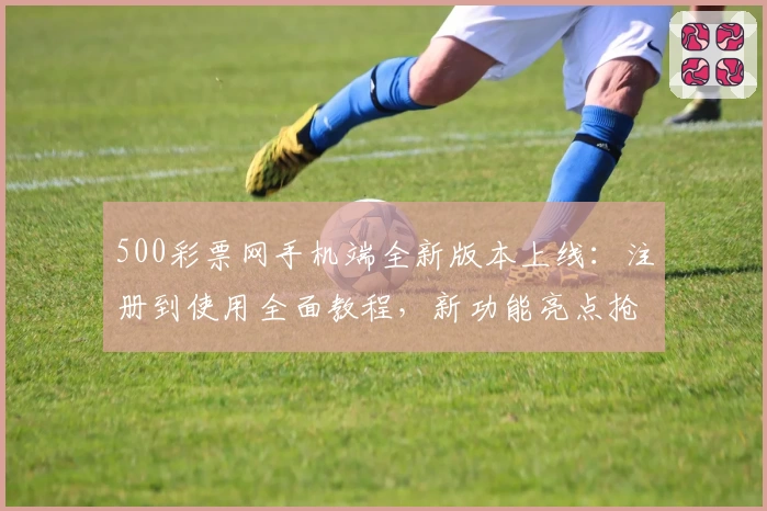 500彩票网手机端全新版本上线：注册到使用全面教程，新功能亮点抢先看