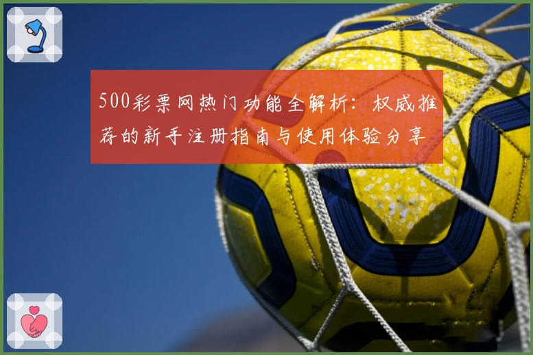 500彩票网热门功能全解析：权威推荐的新手注册指南与使用体验分享