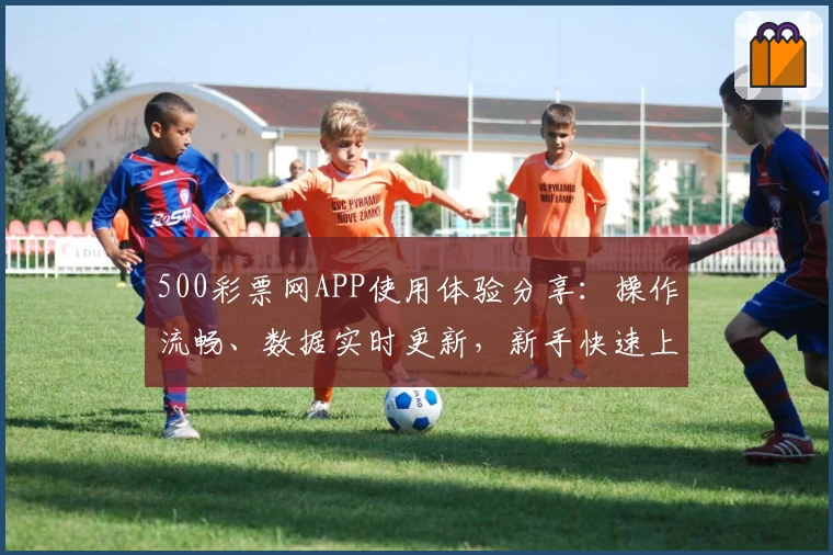 500彩票网APP使用体验分享：操作流畅、数据实时更新，新手快速上手教程一览