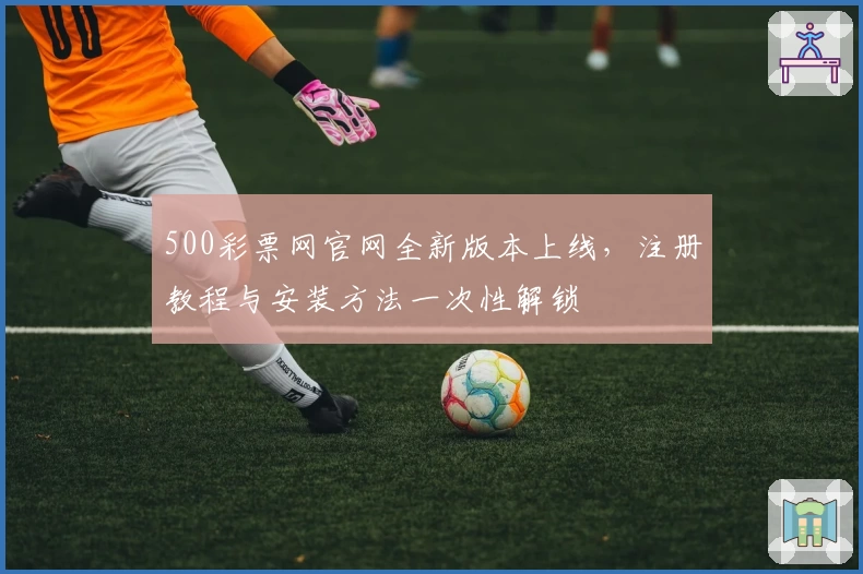 500彩票网官网全新版本上线，注册教程与安装方法一次性解锁