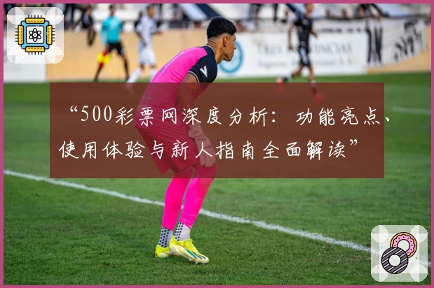 “500彩票网深度分析：功能亮点、使用体验与新人指南全面解读”
