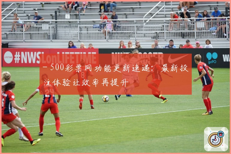 - 500彩票网功能更新速递：最新投注体验让效率再提升