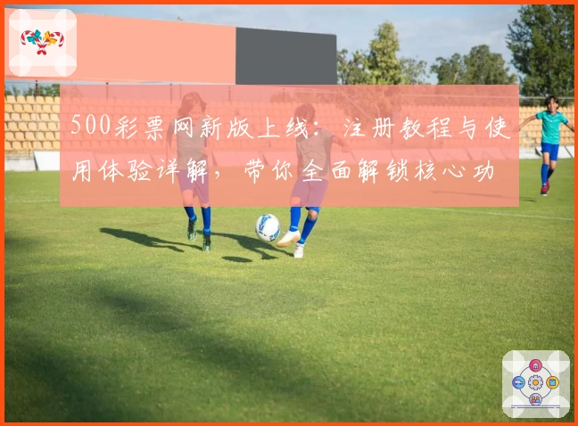 500彩票网新版上线：注册教程与使用体验详解，带你全面解锁核心功能亮点